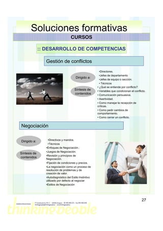 Soluciones formativas
                                    CURSOS

              :: DESARROLLO DE COMPETENCIAS

                Gestión de conflictos
                                                           •Directores.
                                                           •Jefes de departamento
                                         Dirigido a:
                                                           •Jefes de equipo o sección.
                                                           • Técnicos
                                                         • ¿Qué se entiende por conflicto?
                                        Síntesis de      • Variables que condicionan el conflicto.
                                        contenidos       • Comunicación persuasiva.
                                                         • Asertividad.
                                                         • Como manejar la recepción de
                                                         críticas.
                                                         • Como pedir cambios de
                                                         comportamiento.
                                                         • Como cerrar un conflicto.


Negociación

                 •Directivos y mandos.
Dirigido a:
                 •Técnicos
                •Enfoques de Negociación.:
                •Juegos de Negociación.
Síntesis de
                •Revisión y principios de
contenidos      Negociación.
                •Fijación de condiciones y precios.
                •La negociación como un proceso de
                resolución de problemas y de
                creación de valor.
                •Autodiagnóstico del Estilo Instintivo
                utilizado por defecto al negociar
                •Estilos de Negociación




                                                                                              27
 