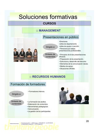 Soluciones formativas
                                    CURSOS

                          :: MANAGEMENT

                                    Presentaciones en público
                                                      •Directores.
                                                      •Jefes de departamento
                                        Dirigido a:   •Jefes de equipo o sección.
                                                      • Personal que realiza
                                                      presentaciones profesionales.

                                        Síntesis de   • Principios de la las presentaciones
                                        contenidos    eficaces.
                                                      • Preparación de la presentación.
                                                      • Estructura y desarrollo del discurso.
                                                      • Elementos de la comunicación claves.
                                                      • Medios de apoyo.
                                                      • Situaciones difíciles.




                 :: RECURSOS HUMANOS

Formación de formadores

               • Formadores internos.
Dirigido a:


Síntesis de   • La formación de adultos.
contenidos    • Elaboración de contenidos.
              • Herramientas pedagógicas.
              • Comunicación.
              • La gestión de los participantes




                                                                                          28
 