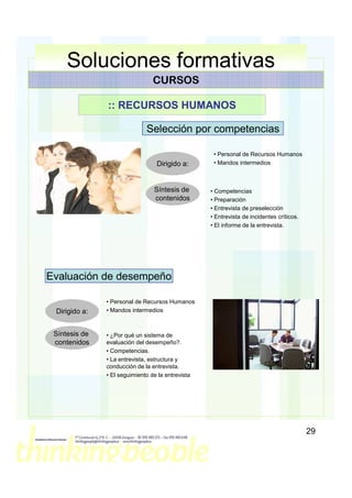 Soluciones formativas
                                 CURSOS

               :: RECURSOS HUMANOS

                              Selección por competencias

                                                    • Personal de Recursos Humanos
                                  Dirigido a:       • Mandos intermedios



                                 Síntesis de       • Competencias
                                 contenidos        • Preparación
                                                   • Entrevista de preselección
                                                   • Entrevista de incidentes críticos.
                                                   • El informe de la entrevista.




Evaluación de desempeño

               • Personal de Recursos Humanos
 Dirigido a:   • Mandos intermedios



 Síntesis de   • ¿Por qué un sistema de
 contenidos    evaluación del desempeño?.
               • Competencias.
               • La entrevista, estructura y
               conducción de la entrevista.
               • El seguimiento de la entrevista




                                                                                          29
 