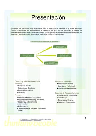 Presentación
Utilizamos las soluciones más adecuadas para la selección de personal y el ajuste Persona-
Puesto, potenciamos su eficiencia con el desarrollo de acciones de formación y mejora de
capacidades profesionales y organizacionales, y optimizamos la gestión mediante la aplicación de
sistemas y herramientas de desarrollo y fidelización de Recursos Humanos.




     Captación y Selección de Recursos                      Evaluación Asessment
     Humanos.                                                  Promociones Internas
         Búsqueda directa                                      Diagnóstico Profesional
         Selección de Directivos                               Evaluación de Potenciales.
         Mandos Intermedios
         Técnicos                                          Desarrollo de Recursos Humanos
     Formación                                                Evaluación del Desempeño
         Gestión de Planes Corporativos                       Clima laboral
         Acciones de Formación y Desarrollo                   Comunicación Interna
         Coaching y entrenamiento                             Desarrollo Organizativo
        personalizado
         E- Formación
         Convenciones de Empresa, Formación
        Outdoor



                                                                                                   3
 