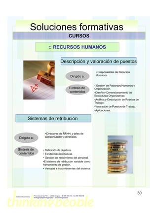 Soluciones formativas
                                   CURSOS

                  :: RECURSOS HUMANOS


                            Descripción y valoración de puestos

                                                          • Responsables de Recursos
                                    Dirigido a:           Humanos.


                                                         • Gestión de Recursos Humanos y
                                   Síntesis de           Organización.
                                   contenidos            •Diseño y Dimensionamiento de
                                                         Estructuras Organizativas
                                                         •Análisis y Descripción de Puestos de
                                                         Trabajo.
                                                         •Valoración de Puestos de Trabajo.
                                                         •Aplicaciones.


      Sistemas de retribución


               • Directores de RRHH, y jefes de
Dirigido a:    compensación y beneficios.



Síntesis de   • Definición de objetivos
contenidos    • Tendencias retributivas.
              • Gestión del rendimiento del personal.
              •El sistema de retribución variable como
              herramienta de gestión.
              • Ventajas e inconvenientes del sistema.




                                                                                            30
 