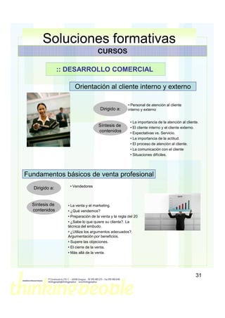 Soluciones formativas
                                    CURSOS

                :: DESARROLLO COMERCIAL

                      Orientación al cliente interno y externo

                                                       • Personal de atención al cliente
                                     Dirigido a:       interno y externo


                                                        • La importancia de la atención al cliente.
                                    Síntesis de         • El cliente interno y el cliente externo.
                                    contenidos          • Expectativas vs. Servicio.
                                                        • La importancia de la actitud.
                                                        • El proceso de atención al cliente.
                                                        • La comunicación con el cliente
                                                        • Situaciones difíciles.




Fundamentos básicos de venta profesional
                   • Vendedores
  Dirigido a:


  Síntesis de     • La venta y el marketing.
  contenidos      • ¿Qué vendemos?
                  • Preparación de la venta y la regla del 20
                  • ¿Sabe lo que quiere su cliente?. La
                  técnica del embudo.
                  • ¿Utiliza los argumentos adecuados?.
                  Argumentación por beneficios.
                  • Supere las objeciones.
                  • El cierre de la venta.
                  • Más allá de la venta.




                                                                                                 31
 