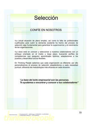 Selección

                  CONFÍE EN NOSOTROS


•La actual situación de pleno empleo, así como la falta de profesionales
cualificados para cubrir la demanda existente ha hecho del proceso de
selección algo fundamental para garantizar la supervivencia y el crecimiento
de las organizaciones.

•La clave está en conocer y seleccionar a nuestros colaboradores con un
enfoque orientado en el medio y largo plazo, buscando perfiles de
competencias que aseguren aprendizajes óptimos, adaptaciones a los
puestos y desarrollos futuros flexibles.

En Thinking People sabemos que cada organización es diferente; por ello
personalizamos el proceso de selección adaptándonos a cada necesidad
puntual, utilizando las metodologías más eficaces en cada situación.




      “La base del éxito empresarial son las personas.
      Te ayudamos a encontrar y conocer a tus colaboradores”




                                                                               33
 