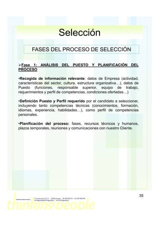 Selección
        FASES DEL PROCESO DE SELECCIÓN

 Fase 1: ANÁLISIS DEL PUESTO Y PLANIFICACIÓN DEL
PROCESO

•Recogida de información relevante: datos de Empresa (actividad,
características del sector, cultura, estructura organizativa…), datos de
Puesto (funciones, responsable superior, equipo de trabajo,
requerimientos y perfil de competencias, condiciones ofertadas…)

•Definición Puesto y Perfil requerido por el candidato a seleccionar,
incluyendo tanto competencias técnicas (conocimientos, formación,
idiomas, experiencia, habilidades…), como perfil de competencias
personales.

•Planificación del proceso: fases, recursos técnicos y humanos,
plazos temporales, reuniones y comunicaciones con nuestro Cliente.




                                                                           35
 