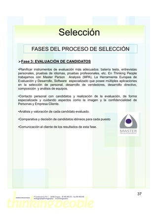Selección
         FASES DEL PROCESO DE SELECCIÓN

  Fase 3: EVALUACIÓN DE CANDIDATOS

•Planificar instrumentos de evaluación más adecuados: batería tests, entrevistas
personales, pruebas de idiomas, pruebas profesionales, etc. En Thinking People
trabajamos con Master Person Analysis (MPA), La Herramienta Europea de
Evaluación y Desarrollo. Software especializado que posee múltiples aplicaciones
en la selección de personal, desarrollo de vendedores, desarrollo directivo,
composición y análisis de equipos.

•Contacto personal con candidatos y realización de la evaluación, de forma
especializada y cuidando aspectos como la imagen y la confidencialidad de
Personas y Empresa Cliente.

•Análisis y valoración de cada candidato evaluado.

•Comparativa y decisión de candidatos idóneos para cada puesto

•Comunicación al cliente de los resultados de esta fase.




                                                                                   37
 