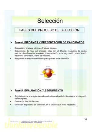 Selección
         FASES DEL PROCESO DE SELECCIÓN


    Fase 4: INFORMES Y PRESENTACIÓN DE CANDIDATOS

•   Redacción y envío de informes finales a clientes.
•   Seguimiento del final del proceso: citas con el Cliente, resolución de dudas,
    petición de referencias anteriores, intermediación en la negociación, comunicación
    decisión a candidatos, cierre del Proceso.
•   Respuesta al resto de candidatos participantes en la Selección.




    Fase 5: EVALUACIÓN Y SEGUIMIENTO

•   Seguimiento de la adaptación del candidato en el período de acogida e integración
    en la Empresa.
•   Evaluación final del Proceso.
•   Ejecución de garantía de selección, en el caso de que fuera necesario.




                                                                                  38
 