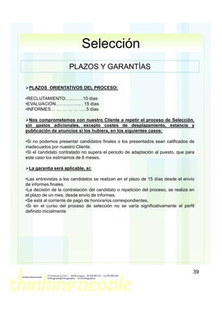 Selección
                      PLAZOS Y GARANTÍAS

 PLAZOS ORIENTATIVOS DEL PROCESO:

•RECLUTAMIENTO…………10 días
•EVALUACIÓN…………….. . 15 días
•INFORMES… … … … … …..5 días

  Nos comprometemos con nuestro Cliente a repetir el proceso de Selección,
sin gastos adicionales, excepto costes de desplazamiento, estancia y
publicación de anuncios si los hubiera, en los siguientes casos:

•Si no podemos presentar candidatos finales o los presentados sean calificados de
inadecuados por nuestro Cliente.
•Si el candidato contratado no supera el periodo de adaptación al puesto, que para
este caso los estimamos de 6 meses.

 La garantía será aplicable, si:

•Las entrevistas a los candidatos se realizan en el plazo de 15 días desde el envío
de informes finales.
•La decisión de la contratación del candidato o repetición del proceso, se realiza en
el plazo de un mes, desde envío de informes.
•Se está al corriente de pago de honorarios correspondientes.
•Si en el curso del proceso de selección no se varía significativamente el perfil
definido inicialmente




                                                                                    39
 