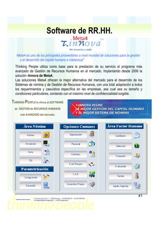 Software de RR.HH.

  “Meta4  es uno de los principales proveedores a nivel mundial de soluciones para la gestión
     y el desarrollo del capital humano e intelectual”
  Thinking People utiliza como base para la prestación de su servicio el programa más
  avanzado de Gestión de Recursos Humanos en el mercado. Implantando desde 2006 la
  solución -Innova de Meta4.
  Las soluciones Meta4 ofrecen la mejor alternativa del mercado para el desarrollo de los
  Sistemas de nómina y de Gestión de Recursos Humanos, con una total adaptación a todos
  los requerimientos y casuística específica en las empresas, sea cual sea su tamaño y
  condiciones particulares, contando con el máximo nivel de confidencialidad exigible.

THINKING PEOPLE le ofrece el SOFTWARE
  de GESTIÓN de RECURSOS HUMANOS
      más AVANZADO del mercado.




                                                                                           41
 