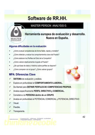 Software de RR.HH.
                            MASTER PERSON ANALYSIS ©
                                                   ©.

                    Herramienta europea de evaluación y desarrollo.
                                    Nueva en España.

Algunas dificultades en la evaluación
    ¿Cómo evaluar competencias de forma fiable, rápida y rentable?
    ¿Cómo detectar y evaluar los comportamientos clave del Puesto?
    ¿Cómo elaborar los Perfiles de Éxito de la Compañía?
    ¿Cómo valorar objetivamente el ajuste al Puesto?
    ¿De qué base de datos o histórico sobre perfiles se dispone?
    ¿Cómo comparar con el grupo? ¿Cómo valorar grupos?

MPA: Diferencias Clave
    SISTEMA de evaluación y análisis.
    Explora en profundidad el COMPORTAMIENTO LABORAL.
    Da libertad para DEFINIR PERFILES DE COMPETENCIAS PROPIOS.
    Analiza específicamente PERFIL DIRECTIVO y COMERCIAL.
    Considera a la PERSONA dentro de un GRUPO.
    Analiza en profundidad el POTENCIAL COMERCIAL y POTENCIAL DIRECTIVO
    Visual.
    Flexible.
    Transparente.

                                                                          42
 