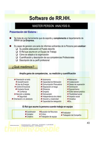 Software de RR.HH.
                            MASTER PERSON ANALYSIS ©
                                                   ©.
Presentación del Sistema :

    Se trata de una herramienta que da soporte y complementa al departamento de
    RRHH de La Empresa.

    Es capaz de generar una serie de informes suficientes de la Persona para analizar:
         Su posible adecuación al Puesto descrito
         El Rol que asume en un Equipo de Trabajo
         Cómo se adapta a la organización
         Cuantificación y descripción de sus competencias Profesionales
         Descripción de su perfil profesional

  ¿Qué medimos?

          Amplia gama de competencias, su medición y cuantificación

      Orientación al éxito          Autonomía                          Motivación
        Autoafirmación              Capacidad de Motivación            Colaboración
        Uso de Energía              Comunicación Persuasiva            Deseo de superación
       Control Emocional            Disposición al riesgo              Dominación
        Contacto Social             Eficiencia                         Egocentrismo
          Confianza                 Empatía                            Estilo laboral práctico
      Atención a detalles           Extroversión                       Flexibilidad social
          Seguridad                 Independencia de criterio          Impacto social
   Orientación a lo abstracto       Intuición y creatividad            Iniciativa
                                    Capacidad de delegación            Etc..

               El Rol que asume la persona cuando trabaja en equipo

                    Coordinador   Buscador de Recursos          Finalizador
                    Iniciador     Crítico                       Trabajador de Compañía
                    Creativo      Trabajador de equipo


                                                                                                 43
 