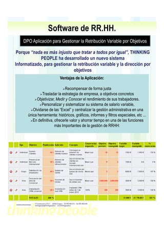 Software de RR.HH.
    DPO Aplicación para Gestionar la Retribución Variable por Objetivos

 Porque “nada es más injusto que tratar a todos por igual”, THINKING
             PEOPLE ha desarrollado un nuevo sistema
Informatizado, para gestionar la retribución variable y la dirección por
                               objetivos
                           Ventajas de la Aplicación:

                               Recompensar de forma justa
               Trasladar la estrategia de empresa, a objetivos concretos
           Objetivizar, Medir y Conocer el rendimiento de sus trabajadores.
              Personalizar y sistematizar su sistema de salario variable,
         Olvidarse de las “Excel” y centralizar la gestión administrativa en una
      única herramienta: históricos, gráficos, informes y filtros especiales, etc ...
         En definitiva, ofrecerle valor y ahorrar tiempo en una de las funciones
                        más Importantes de la gestión de RRHH:
 