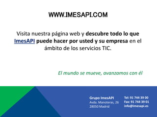 WWW.IMESAPI.COM
Grupo ImesAPI
Avda. Manoteras, 26
28050 Madrid
Tel: 91 744 39 00
Fax: 91 744 39 01
info@imesapi.es
Visita nuestra página web y descubre todo lo que
ImesAPI puede hacer por usted y su empresa en el
ámbito de los servicios TIC.
El mundo se mueve, avanzamos con él
 