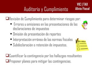 Auditoría y Cumplimiento Revisión de Cumplimiento para determinar riesgos por: Errores u omisiones en las presentaciones de las declaraciones de impuestos Omisión de presentación de reportes Interpretación errónea de las normas fiscales Subdeclaración o retención de impuestos. Cuantificar la contingencia por los hallazgos resultantes Proponer planes para mitigar las contingencias. 
