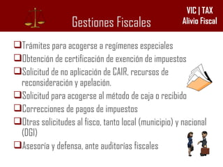 Gestiones Fiscales Trámites para acogerse a regímenes especiales  Obtención de certificación de exención de impuestos Solicitud de no aplicación de CAIR, recursos de reconsideración y apelación. Solicitud para acogerse al método de caja o recibido Correcciones de pagos de impuestos Otras solicitudes al fisco, tanto local (municipio) y nacional (DGI) Asesoría y defensa, ante auditorías fiscales 