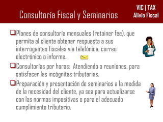Consultoría Fiscal y Seminarios Planes de consultoría mensuales (retainer fee), que permita al cliente obtener respuesta a sus interrogantes fiscales vía telefónica, correo electrónico o informe. Consultorías por horas:  Atendiendo a reuniones, para satisfacer las incógnitas tributarias. Preparación y presentación de seminarios a la medida de la necesidad del cliente, ya sea para actualizarse con las normas impositivas o para el adecuado cumplimiento tributario. 