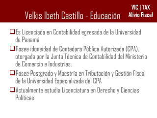 Velkis Ibeth Castillo - Educación Es Licenciada en Contabilidad egresada de la Universidad de Panamá Posee idoneidad de Contadora Pública Autorizada (CPA), otorgada por la Junta Técnica de Contabilidad del Ministerio de Comercio e Industrias. Posee Postgrado y Maestría en Tributación y Gestión Fiscal de la Universidad Especializada del CPA Actualmente estudia Licenciatura en Derecho y Ciencias Políticas 