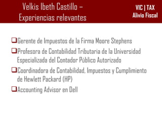 Velkis Ibeth Castillo – Experiencias relevantes Gerente de Impuestos de la Firma Moore Stephens Profesora de Contabilidad Tributaria de la Universidad Especializada del Contador Público Autorizado Coordinadora de Contabilidad, Impuestos y Cumplimiento de Hewlett Packard (HP) Accounting Advisor en Dell 