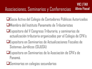 Asociaciones, Seminarios y Conferencias Socia Activa del Colegio de Contadores Públicos Autorizados Miembro del Instituto Panameño de Tributaristas Expositora del V Congreso Triburario, y seminarios de actualización tributaria organizados por el Colegio de CPA’s Expositora en Seminarios de Actualizaciones Fiscales de Sistemas Jurídicos (SIJUSA) Expositora en Seminarios de la Asociación de CPA’s de Panamá. Seminarios en colegios secundarios 