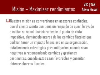 Misión – Maximizar rendimientos Nuestra misión es convertirnos en asesores confiables, que el cliente sienta que tiene un respaldo de quien le ayude a cuidar su salud financiera desde el punto de vista impositivo, alertándolo acerca de los cambios fiscales que podrían tener un impacto financiero en su organización, estableciendo estrategias para mitigarlos, cuando sean negativos o recomendando cambios y gestiones pertinentes, cuando estos sean favorables y permitan obtener ahorros fiscales.  