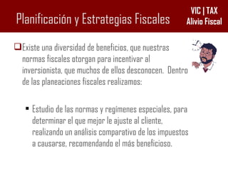 Planificación y Estrategias Fiscales Existe una diversidad de beneficios, que nuestras normas fiscales otorgan para incentivar al inversionista, que muchos de ellos desconocen.  Dentro de las planeaciones fiscales realizamos: Estudio de las normas y regímenes especiales, para determinar el que mejor le ajuste al cliente, realizando un análisis comparativo de los impuestos a causarse, recomendando el más beneficioso. 