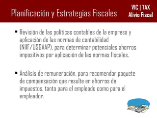 Planificación y Estrategias Fiscales Revisión de las políticas contables de la empresa y aplicación de las normas de contabilidad (NIIF/USGAAP), para determinar potenciales ahorros impositivos por aplicación de las normas fiscales. Análisis de remuneración, para recomendar paquete de compensación que resulte en ahorros de impuestos, tanto para el empleado como para el empleador. 