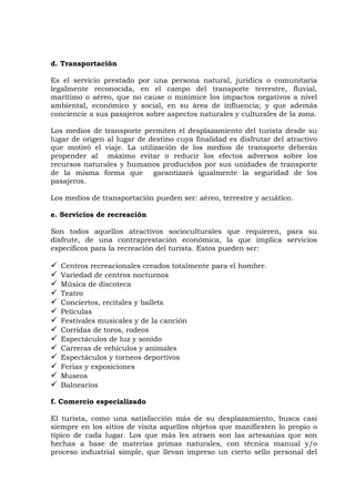 d. Transportación
Es el servicio prestado por una persona natural, jurídica o comunitaria
legalmente reconocida, en el campo del transporte terrestre, fluvial,
marítimo o aéreo, que no cause o minimice los impactos negativos a nivel
ambiental, económico y social, en su área de influencia; y que además
conciencie a sus pasajeros sobre aspectos naturales y culturales de la zona.
Los medios de transporte permiten el desplazamiento del turista desde su
lugar de origen al lugar de destino cuya finalidad es disfrutar del atractivo
que motivó el viaje. La utilización de los medios de transporte deberán
propender al máximo evitar o reducir los efectos adversos sobre los
recursos naturales y humanos producidos por sus unidades de transporte
de la misma forma que garantizará igualmente la seguridad de los
pasajeros.
Los medios de transportación pueden ser: aéreo, terrestre y acuático.
e. Servicios de recreación
Son todos aquellos atractivos socioculturales que requieren, para su
disfrute, de una contraprestación económica, la que implica servicios
específicos para la recreación del turista. Estos pueden ser:
 Centros recreacionales creados totalmente para el hombre.
 Variedad de centros nocturnos
 Música de discoteca
 Teatro
 Conciertos, recitales y ballets
 Películas
 Festivales musicales y de la canción
 Corridas de toros, rodeos
 Espectáculos de luz y sonido
 Carreras de vehículos y animales
 Espectáculos y torneos deportivos
 Ferias y exposiciones
 Museos
 Balnearios
f. Comercio especializado
El turista, como una satisfacción más de su desplazamiento, busca casi
siempre en los sitios de visita aquellos objetos que manifiesten lo propio o
típico de cada lugar. Los que más les atraen son las artesanías que son
hechas a base de materias primas naturales, con técnica manual y/o
proceso industrial simple, que llevan impreso un cierto sello personal del
 