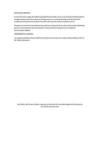 SERVICIOSURBANOS
El servicioestaacargo de la MunicipalidadProvincialdeLircay,el serviciode limpiezapública
recoge la basuradel área urbanay lo depositanenunrellenoubicadoalasafuerasde la
ciudad,perohay quienesarrojanalascallesde laperiferiade laciudado a el río.
Respectoal mantenimientode lasvíasurbanas,lamayoría de lasvías localesestánasfaltadas
peroen mal estadode de conservaciónLircaycuentacon parque enun estadode
conservación regular.
PROBLEMÁTICA URBANA
Los espaciospúblicosdentrodelCentroUrbanode estaquinta,estáncomprendidos entre la
Av.28 de julio,porla
Las Calles, del centro urbano, algunas no cuentan con veredas reglamentarias para la
circulación de personas.
 