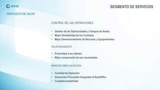 SEGMENTO DE SERVICIOS 
PROPUESTA DE VALOR 
•Gestión de las Oportunidades y Tiempos de Ventas 
•Mayor Rentabilidad de los Contratos 
•Mejor Dimensionamiento de Recursos y Equipamientos 
•Proximidad a los clientes 
•Mejor comprensión de sus necesidades 
•Facilidad de Operación 
•Soluciones Principales Integradas al BackOffice 
•Completa trazabilidad  