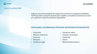 CUAL ES LA SOLUCIÓN? 
Todas las soluciones principales del segmento de servicios son integradas al BackOffice TOTVS que ofrece el soporte necesario para completar y consolidar el proceso que se inició en la operación a través de soluciones segmentadas. 
DESTACAMOS LOS PRINCIPALES PROCESOS SOPORTADOS POR BACKOFFICE: 
•Facturación 
•Medición de Servicios 
•Impuestos 
•Recepción 
•Cuentas por pagar 
•Cuentas por cobrar 
•Compras y Suministros 
•Facturación 
•Valores 
•Mantenimiento de Activos 
ALCANCE  