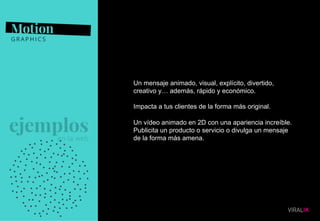 10
Un mensaje animado, visual, explícito, divertido,
creativo y… además, rápido y económico.
Impacta a tus clientes de la forma más original.
Un vídeo animado en 2D con una apariencia increíble.
Publicita un producto o servicio o divulga un mensaje
de la forma más amena.
 