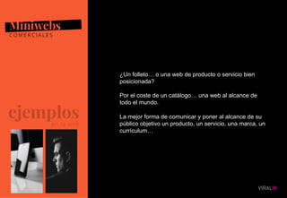 10
¿Un folleto… o una web de producto o servicio bien
posicionada?
Por el coste de un catálogo… una web al alcance de
todo el mundo.
La mejor forma de comunicar y poner al alcance de su
público objetivo un producto, un servicio, una marca, un
currículum…
 