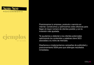 10
Posicionamos tu empresa, producto o servicio en
internet. Construimos y optimizamos webs efectivas para
llegar al mayor número de clientes posible y con la
inversión más ajustada.
Te ayudamos a detectar a tus clientes potenciales
optimizando los contenidos y palabras clave SEO
asociadas a tu nicho de mercado.
Diseñamos e implementamos campañas de publicidad y
posicionamiento SEM para que obtengas resultados
inmediatos.
 