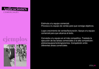 07
Estimula a tu equipo comercial.
Provoca a tu equipo de ventas para que consiga objetivos.
Logra crecimiento de ventas/facturación. Apoya a tu equipo
comercial para que alcance el éxito.
Convierte a tu equipo en el más competitivo. Traslada la
ejecución de las tareas comerciales a la alta competición:
pilotos/equipos/ranking/premios. Competición entre
diferentes áreas comerciales
 