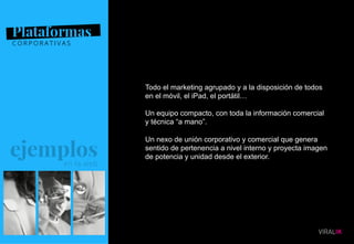 07
Todo el marketing agrupado y a la disposición de todos
en el móvil, el iPad, el portátil…
Un equipo compacto, con toda la información comercial
y técnica “a mano”.
Un nexo de unión corporativo y comercial que genera
sentido de pertenencia a nivel interno y proyecta imagen
de potencia y unidad desde el exterior.
 