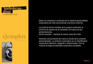 09
Dota a tu empresa o producto de la máxima personalidad
corporativa tan solo escuchando una breve sintonía.
La sintonía de los móviles de tu equipo comercial, la
sintonía de espera de la centralita, la música de las
presentaciones,
de los eventos... siempre el mismo nexo de unión.
Generas conocimiento de marca a través de tu sintonía
personalizada. La sintonía corporativa es un identificador
corporativo distintivo, elegante y diferenciador. Con la
música se logra la identidad corporativa completa.
 