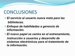 CONCLUSIONES
 El servicio al usuario nueva meta para las
bibliotecas.
 Enfoque de habilidades a gerencia de
información.
 El nuevo papel se centra en el entrenamiento,
instrucción a usuarios y desarrollo de
sistemas electrónicos para el tratamiento de
la información.
 