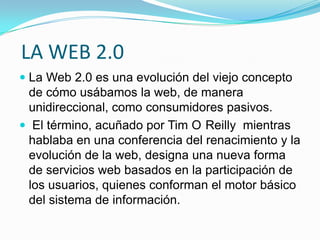 LA WEB 2.0
 La Web 2.0 es una evolución del viejo concepto
de cómo usábamos la web, de manera
unidireccional, como consumidores pasivos.
 El término, acuñado por Tim O Reilly mientras
hablaba en una conferencia del renacimiento y la
evolución de la web, designa una nueva forma
de servicios web basados en la participación de
los usuarios, quienes conforman el motor básico
del sistema de información.
 