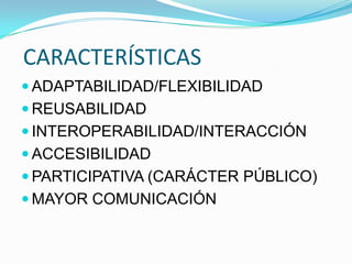 CARACTERÍSTICAS
 ADAPTABILIDAD/FLEXIBILIDAD
 REUSABILIDAD
 INTEROPERABILIDAD/INTERACCIÓN
 ACCESIBILIDAD
 PARTICIPATIVA (CARÁCTER PÚBLICO)
 MAYOR COMUNICACIÓN
 