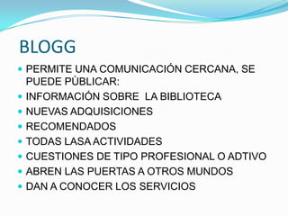 BLOGG
 PERMITE UNA COMUNICACIÓN CERCANA, SE
PUEDE PÙBLICAR:
 INFORMACIÓN SOBRE LA BIBLIOTECA
 NUEVAS ADQUISICIONES
 RECOMENDADOS
 TODAS LASA ACTIVIDADES
 CUESTIONES DE TIPO PROFESIONAL O ADTIVO
 ABREN LAS PUERTAS A OTROS MUNDOS
 DAN A CONOCER LOS SERVICIOS
 
