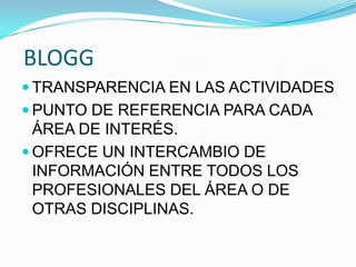 BLOGG
 TRANSPARENCIA EN LAS ACTIVIDADES
 PUNTO DE REFERENCIA PARA CADA
ÁREA DE INTERÉS.
 OFRECE UN INTERCAMBIO DE
INFORMACIÓN ENTRE TODOS LOS
PROFESIONALES DEL ÁREA O DE
OTRAS DISCIPLINAS.
 