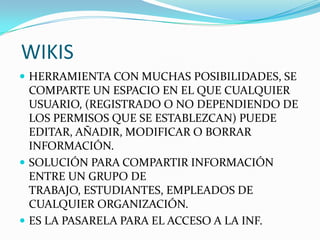 WIKIS
 HERRAMIENTA CON MUCHAS POSIBILIDADES, SE
COMPARTE UN ESPACIO EN EL QUE CUALQUIER
USUARIO, (REGISTRADO O NO DEPENDIENDO DE
LOS PERMISOS QUE SE ESTABLEZCAN) PUEDE
EDITAR, AÑADIR, MODIFICAR O BORRAR
INFORMACIÓN.
 SOLUCIÓN PARA COMPARTIR INFORMACIÓN
ENTRE UN GRUPO DE
TRABAJO, ESTUDIANTES, EMPLEADOS DE
CUALQUIER ORGANIZACIÓN.
 ES LA PASARELA PARA EL ACCESO A LA INF.
 