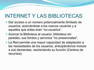 INTERNET Y LAS BIBLIOTECAS
 Dar acceso a un número potencialmente ilimitado de
usuarios, acercándose a los nuevos usuarios y a
aquellos que antes eran “no-usuarios”.
 Acercar la Biblioteca al usuario: biblioteca sin
paredes, sus fondos y servicios "no presenciales".
 La Red permite una mayor capacidad de adaptación a
las necesidades de los usuarios, anticipándonos incluso
a sus demandas, reorientando su función (Centros de
recursos).
 