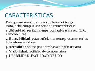 CARACTERÍSTICAS
Para que un servicio a través de Internet tenga
éxito, debe cumplir una serie de características:
1. Ubicuidad: ser fácilmente localizable en la red (URL
nemotécnica)
2. Buscabilidad: estar suficientemente presentes en los
buscadores e índices.
3. Accesibilidad: no poner trabas a ningún usuario
4. Visibilidad: facilidad de comprensión
5. USABILIDAD: FACILIDAD DE USO
 