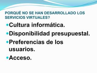 PORQUÉ NO SE HAN DESARROLLADO LOS
SERVICIOS VIRTUALES?
Cultura informática.
Disponibilidad presupuestal.
Preferencias de los
usuarios.
Acceso.
 