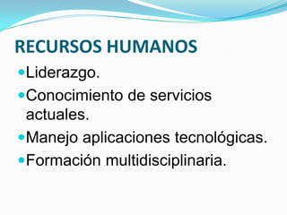 RECURSOS HUMANOS
Liderazgo.
Conocimiento de servicios
actuales.
Manejo aplicaciones tecnológicas.
Formación multidisciplinaria.
 