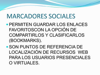 MARCADORES SOCIALES
 PERMITEN GUARDAR LOS ENLACES
FAVORITOSCON LA OPCIÓN DE
COMPARTIRLOS Y CLASIFICARLOS
(BOOKMARKS).
 SON PUNTOS DE REFERENCIA DE
LOCALIZACIÓN DE RECURSOS WEB
PARA LOS USUARIOS PRESENCIALES
O VIRTUALES.
 