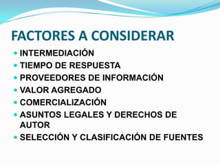 FACTORES A CONSIDERAR
 INTERMEDIACIÓN
 TIEMPO DE RESPUESTA
 PROVEEDORES DE INFORMACIÓN
 VALOR AGREGADO
 COMERCIALIZACIÓN
 ASUNTOS LEGALES Y DERECHOS DE
AUTOR
 SELECCIÓN Y CLASIFICACIÓN DE FUENTES
 
