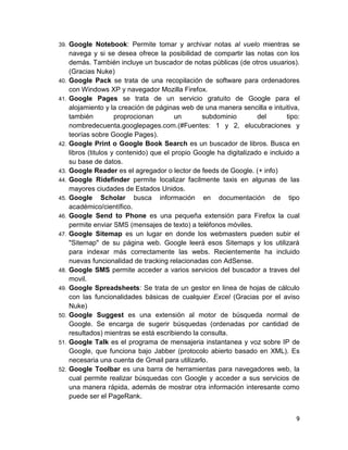 39.   Google Notebook: Permite tomar y archivar notas al vuelo mientras se
      navega y si se desea ofrece la posibilidad de compartir las notas con los
      demás. También incluye un buscador de notas públicas (de otros usuarios).
      (Gracias Nuke)
40.   Google Pack se trata de una recopilación de software para ordenadores
      con Windows XP y navegador Mozilla Firefox.
41.   Google Pages se trata de un servicio gratuito de Google para el
      alojamiento y la creación de páginas web de una manera sencilla e intuitiva,
      también          proprocionan        un      subdominio         del       tipo:
      nombredecuenta.googlepages.com.(#Fuentes: 1 y 2, elucubraciones y
      teorías sobre Google Pages).
42.   Google Print o Google Book Search es un buscador de libros. Busca en
      libros (titulos y contenido) que el propio Google ha digitalizado e incluido a
      su base de datos.
43.   Google Reader es el agregador o lector de feeds de Google. (+ info)
44.   Google Ridefinder permite localizar facilmente taxis en algunas de las
      mayores ciudades de Estados Unidos.
45.   Google Scholar busca información en documentación de tipo
      académico/científico.
46.   Google Send to Phone es una pequeña extensión para Firefox la cual
      permite enviar SMS (mensajes de texto) a teléfonos móviles.
47.   Google Sitemap es un lugar en donde los webmasters pueden subir el
      "Sitemap" de su página web. Google leerá esos Sitemaps y los utilizará
      para indexar más correctamente las webs. Recientemente ha incluido
      nuevas funcionalidad de tracking relacionadas con AdSense.
48.   Google SMS permite acceder a varios servicios del buscador a traves del
      movil.
49.   Google Spreadsheets: Se trata de un gestor en linea de hojas de cálculo
      con las funcionalidades básicas de cualquier Excel (Gracias por el aviso
      Nuke)
50.   Google Suggest es una extensión al motor de búsqueda normal de
      Google. Se encarga de sugerir búsquedas (ordenadas por cantidad de
      resultados) mientras se está escribiendo la consulta.
51.   Google Talk es el programa de mensajeria instantanea y voz sobre IP de
      Google, que funciona bajo Jabber (protocolo abierto basado en XML). Es
      necesaria una cuenta de Gmail para utilizarlo.
52.   Google Toolbar es una barra de herramientas para navegadores web, la
      cual permite realizar búsquedas con Google y acceder a sus servicios de
      una manera rápida, además de mostrar otra información interesante como
      puede ser el PageRank.


                                                                                   9
 