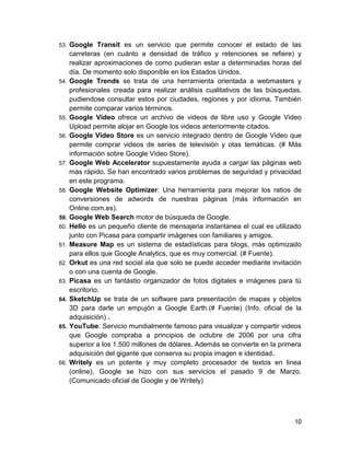 53.   Google Transit es un servicio que permite conocer el estado de las
      carreteras (en cuánto a densidad de tráfico y retenciones se refiere) y
      realizar aproximaciones de como pudieran estar a determinadas horas del
      día. De momento solo disponible en los Estados Unidos.
54.   Google Trends se trata de una herramienta orientada a webmasters y
      profesionales creada para realizar análisis cualitativos de las búsquedas,
      pudiendose consultar estos por ciudades, regiones y por idioma. También
      permite comparar varios términos.
55.   Google Video ofrece un archivo de videos de libre uso y Google Video
      Upload permite alojar en Google los videos anteriormente citados.
56.   Google Video Store es un servicio integrado dentro de Google Video que
      permite comprar videos de series de televisión y otas temáticas. (# Más
      información sobre Google Video Store).
57.   Google Web Accelerator supuestamente ayuda a cargar las páginas web
      más rápido. Se han encontrado varios problemas de seguridad y privacidad
      en este programa.
58.   Google Website Optimizer: Una herramienta para mejorar los ratios de
      conversiones de adwords de nuestras páginas (más información en
      Online.com.es).
59.   Google Web Search motor de búsqueda de Google.
60.   Hello es un pequeño cliente de mensajeria instantanea el cual es utilizado
      junto con Picasa para compartir imágenes con familiares y amigos.
61.   Measure Map es un sistema de estadísticas para blogs, más optimizado
      para ellos que Google Analytics, que es muy comercial. (# Fuente).
62.   Orkut es una red social ala que solo se puede acceder mediante invitación
      o con una cuenta de Google.
63.   Picasa es un fantástio organizador de fotos digitales e imágenes para tú
      escritorio.
64.   SketchUp se trata de un software para presentación de mapas y objetos
      3D para darle un empujón a Google Earth.(# Fuente) (Info. oficial de la
      adquisición) .
65.   YouTube: Servicio mundialmente famoso para visualizar y compartir videos
      que Google compraba a principios de octubre de 2006 por una cifra
      superior a los 1.500 millones de dólares. Además se convierte en la primera
      adquisición del gigante que conserva su propia imagen e identidad.
66.   Writely es un potente y muy completo procesador de textos en linea
      (online), Google se hizo con sus servicios el pasado 9 de Marzo.
      (Comunicado oficial de Google y de Writely)




                                                                              10
 