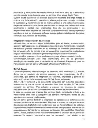 publicación y localización de nuevos servicios Web en el seno de la empresa y
permite ejecutar tests de carga sobre los servicios Web. Visual Studio Team
System ayuda a gestionar las distintas etapas del desarrollo a lo largo de todo el
ciclo de vida de la aplicación, permitiendo a las organizaciones un mejor control de
la publicación y mantenimiento de las mismas gracias a una plataforma integrada
de gestión del cambio del software y de informes en tiempo real de las métricas de
rendimiento y calidad más importantes. Con ello los empresarios y los
responsables de IT disponen de una visión completa del estado de los proyectos y
contribuye a que los equipos de software puedan aplicar metodologías de mejora
continua a sus procesos de desarrollo.

Integración y orquestación de procesos
Microsoft dispone de tecnologías habilitadoras para el diseño, automatización,
gestión y optimización de los procesos de negocio de una forma flexible. Microsoft
ha realizado grandes inversiones en su estrategia de “Procesos preparados para
las personas”, a fin de permitir a las personas dirigir y controlar los resultados de
negocio haciéndoles capaces de generar impactos positivos directametne
sobre aquellos procesos críticos que hacen progresar a las empresas (consulte
www.microsoft.com/bpm para más información). Dos de las principales
tecnologías de servidor para la orquestación de Procesos Preparados para las
Personas son BizTalk Server y Microsoft Office SharePoint Server.

BizTalk Server
Como complemento a las tecnologías de desarrollo .NET Framework 3.0, BizTalk
Server es un producto de servidor orientado a los profesionales de IT y
arquitectos, que permite la integración de sistemas, empleados y partners de
negocio. El núcleo de la arquitectura de BizTalk Server se basa en
XML y .NET Framework y es plenamente compatible con todos los estándares
abiertos en los que se basan los servicios Web. Una solución BizTalk puede
consumir los servicios Web actuales y exponer los procesos de negocio
(orquestaciones de BizTalk) como servicios Web. BizTalk se posiciona como
la capa de gestión que organiza los servicios Web, controlando el flujo y las
interacciones entre ellos y agregando los servicios individuales dentro de una
solución compuesta de nivel superior.
BizTalk Server permite también la integración de aplicaciones y sistemas que no
son compatibles con los servicios Web. Mediante el empleo de una gran variedad
de adaptadores, BizTalk Server puede hacer que las funcionaldiades de sistemas
y aplicaciones antiguos queden disponibles de cara a los procesos internos de las
organizaciones. BizTalk Server se integra también con Microsoft Office SharePoint
Server. Juntos, BizTalk Server y SharePoint facilitan la creación de soluciones de
procesos de negocio “preparados para las personas”             que afectan a los

                                                                                  13
 
